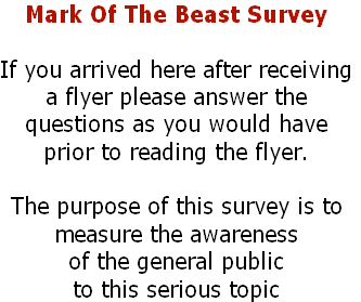 Mark Of The Beast Survey

If you arrived here after receiving
a flyer please answer the 
questions as you would have
prior to reading the flyer.

The purpose of this survey is to 
measure the awareness 
of the general public 
to this serious topic
